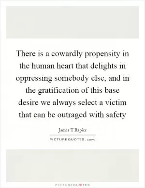 There is a cowardly propensity in the human heart that delights in oppressing somebody else, and in the gratification of this base desire we always select a victim that can be outraged with safety Picture Quote #1