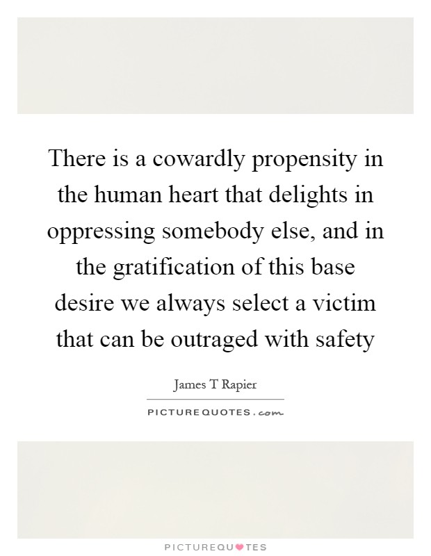 There is a cowardly propensity in the human heart that delights in oppressing somebody else, and in the gratification of this base desire we always select a victim that can be outraged with safety Picture Quote #1