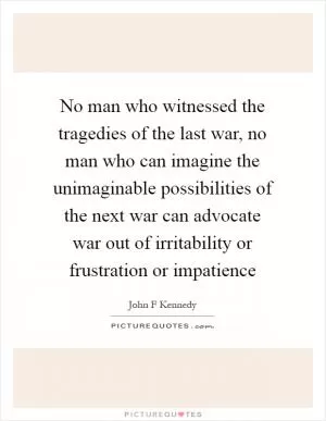 No man who witnessed the tragedies of the last war, no man who can imagine the unimaginable possibilities of the next war can advocate war out of irritability or frustration or impatience Picture Quote #1