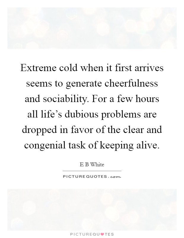 Extreme cold when it first arrives seems to generate cheerfulness and sociability. For a few hours all life's dubious problems are dropped in favor of the clear and congenial task of keeping alive Picture Quote #1