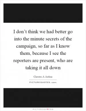 I don’t think we had better go into the minute secrets of the campaign, so far as I know them, because I see the reporters are present, who are taking it all down Picture Quote #1