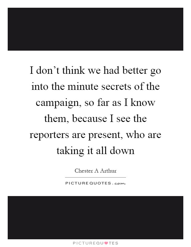 I don't think we had better go into the minute secrets of the campaign, so far as I know them, because I see the reporters are present, who are taking it all down Picture Quote #1