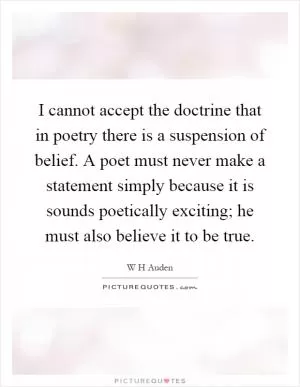 I cannot accept the doctrine that in poetry there is a suspension of belief. A poet must never make a statement simply because it is sounds poetically exciting; he must also believe it to be true Picture Quote #1