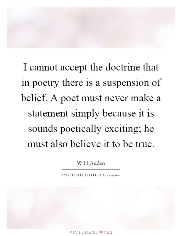 I cannot accept the doctrine that in poetry there is a suspension of belief. A poet must never make a statement simply because it is sounds poetically exciting; he must also believe it to be true Picture Quote #1
