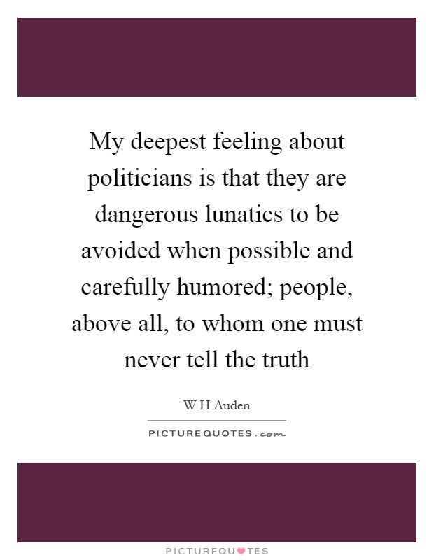 My deepest feeling about politicians is that they are dangerous lunatics to be avoided when possible and carefully humored; people, above all, to whom one must never tell the truth Picture Quote #1
