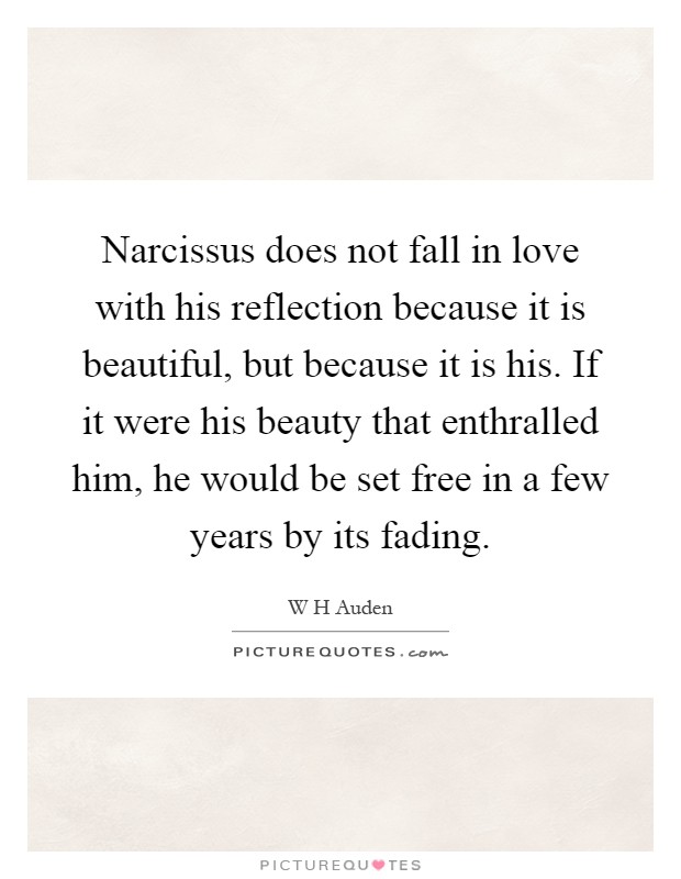 Narcissus does not fall in love with his reflection because it is beautiful, but because it is his. If it were his beauty that enthralled him, he would be set free in a few years by its fading Picture Quote #1