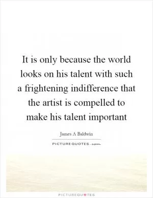 It is only because the world looks on his talent with such a frightening indifference that the artist is compelled to make his talent important Picture Quote #1