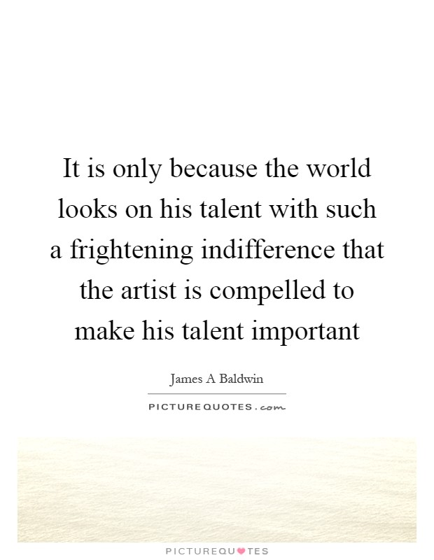 It is only because the world looks on his talent with such a frightening indifference that the artist is compelled to make his talent important Picture Quote #1