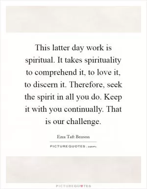 This latter day work is spiritual. It takes spirituality to comprehend it, to love it, to discern it. Therefore, seek the spirit in all you do. Keep it with you continually. That is our challenge Picture Quote #1