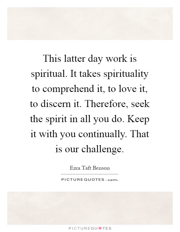 This latter day work is spiritual. It takes spirituality to comprehend it, to love it, to discern it. Therefore, seek the spirit in all you do. Keep it with you continually. That is our challenge Picture Quote #1