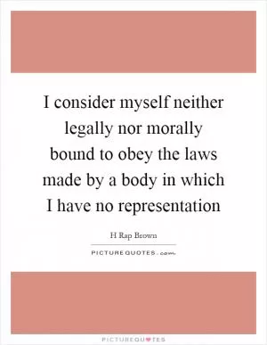 I consider myself neither legally nor morally bound to obey the laws made by a body in which I have no representation Picture Quote #1