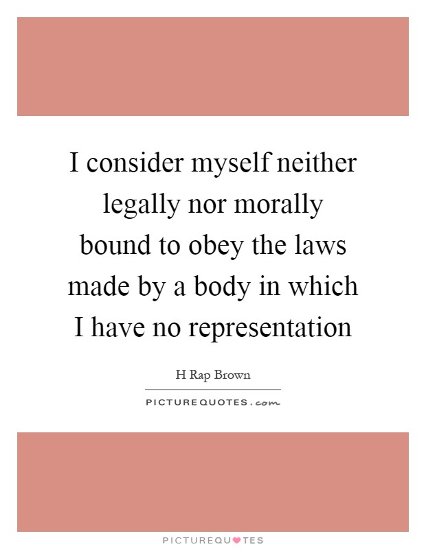 I consider myself neither legally nor morally bound to obey the laws made by a body in which I have no representation Picture Quote #1