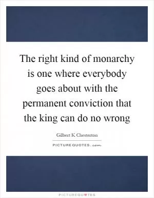 The right kind of monarchy is one where everybody goes about with the permanent conviction that the king can do no wrong Picture Quote #1