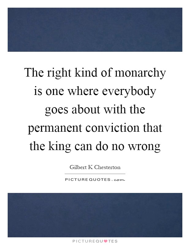 The right kind of monarchy is one where everybody goes about with the permanent conviction that the king can do no wrong Picture Quote #1