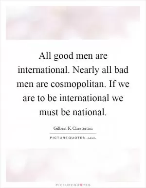 All good men are international. Nearly all bad men are cosmopolitan. If we are to be international we must be national Picture Quote #1