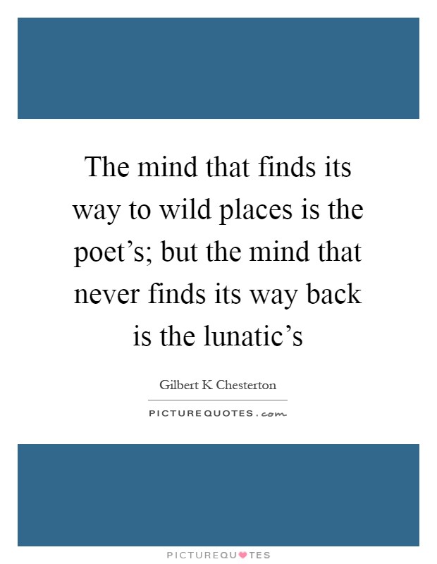 The mind that finds its way to wild places is the poet's; but the mind that never finds its way back is the lunatic's Picture Quote #1