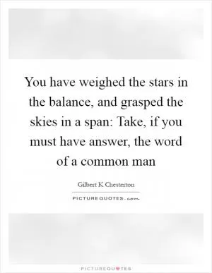 You have weighed the stars in the balance, and grasped the skies in a span: Take, if you must have answer, the word of a common man Picture Quote #1
