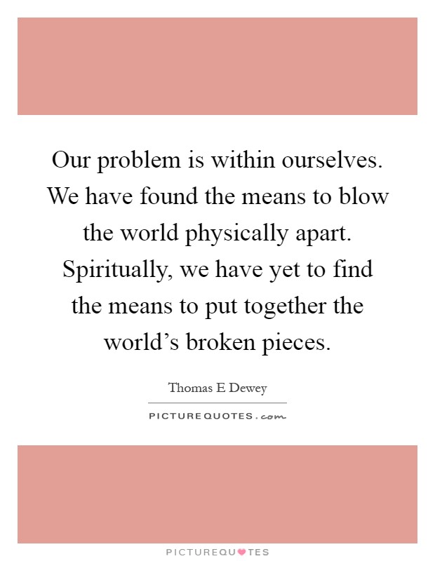 Our problem is within ourselves. We have found the means to blow the world physically apart. Spiritually, we have yet to find the means to put together the world's broken pieces Picture Quote #1