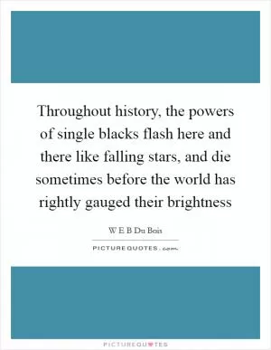 Throughout history, the powers of single blacks flash here and there like falling stars, and die sometimes before the world has rightly gauged their brightness Picture Quote #1