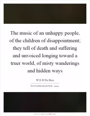 The music of an unhappy people, of the children of disappointment; they tell of death and suffering and unvoiced longing toward a truer world, of misty wanderings and hidden ways Picture Quote #1
