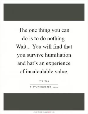 The one thing you can do is to do nothing. Wait... You will find that you survive humiliation and hat’s an experience of incalculable value Picture Quote #1