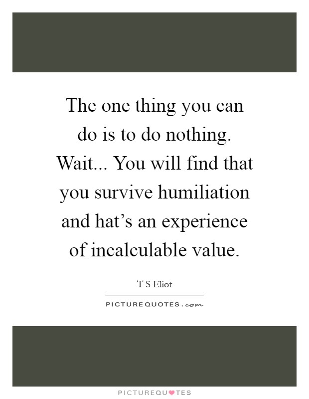 The one thing you can do is to do nothing. Wait... You will find that you survive humiliation and hat's an experience of incalculable value Picture Quote #1