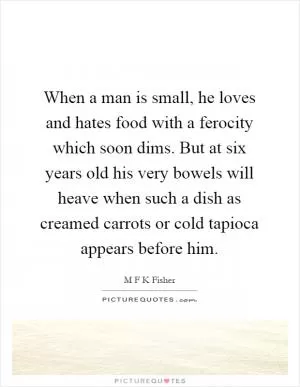 When a man is small, he loves and hates food with a ferocity which soon dims. But at six years old his very bowels will heave when such a dish as creamed carrots or cold tapioca appears before him Picture Quote #1