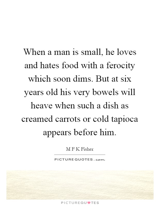 When a man is small, he loves and hates food with a ferocity which soon dims. But at six years old his very bowels will heave when such a dish as creamed carrots or cold tapioca appears before him Picture Quote #1