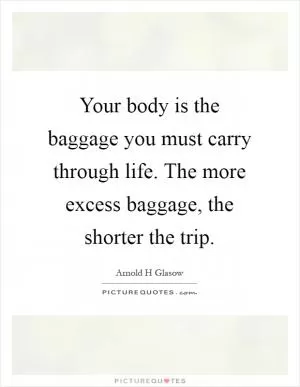 Your body is the baggage you must carry through life. The more excess baggage, the shorter the trip Picture Quote #1