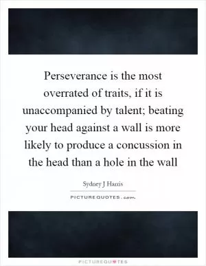 Perseverance is the most overrated of traits, if it is unaccompanied by talent; beating your head against a wall is more likely to produce a concussion in the head than a hole in the wall Picture Quote #1