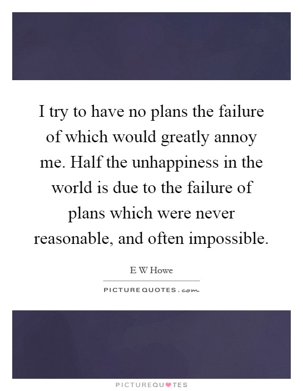 I try to have no plans the failure of which would greatly annoy me. Half the unhappiness in the world is due to the failure of plans which were never reasonable, and often impossible Picture Quote #1