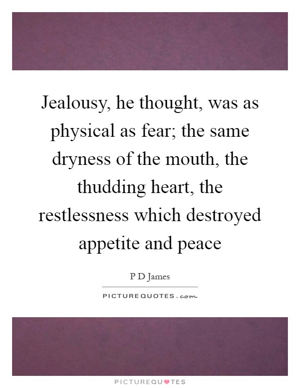 Jealousy, he thought, was as physical as fear; the same dryness of the mouth, the thudding heart, the restlessness which destroyed appetite and peace Picture Quote #1