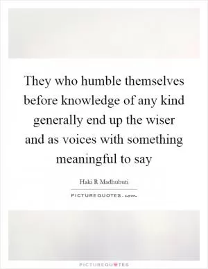 They who humble themselves before knowledge of any kind generally end up the wiser and as voices with something meaningful to say Picture Quote #1