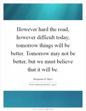 However hard the road, however difficult today, tomorrow things will be better. Tomorrow may not be better, but we must believe that it will be Picture Quote #1