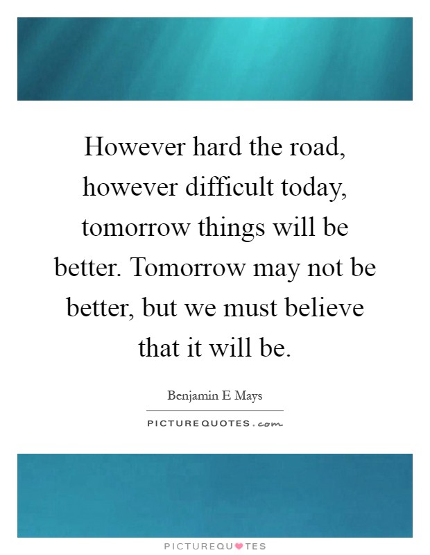 However hard the road, however difficult today, tomorrow things will be better. Tomorrow may not be better, but we must believe that it will be Picture Quote #1