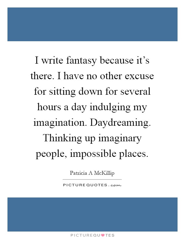 I write fantasy because it's there. I have no other excuse for sitting down for several hours a day indulging my imagination. Daydreaming. Thinking up imaginary people, impossible places Picture Quote #1