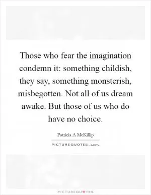 Those who fear the imagination condemn it: something childish, they say, something monsterish, misbegotten. Not all of us dream awake. But those of us who do have no choice Picture Quote #1