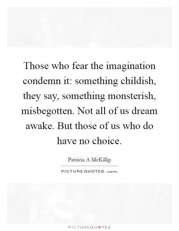 Those who fear the imagination condemn it: something childish, they say, something monsterish, misbegotten. Not all of us dream awake. But those of us who do have no choice Picture Quote #1