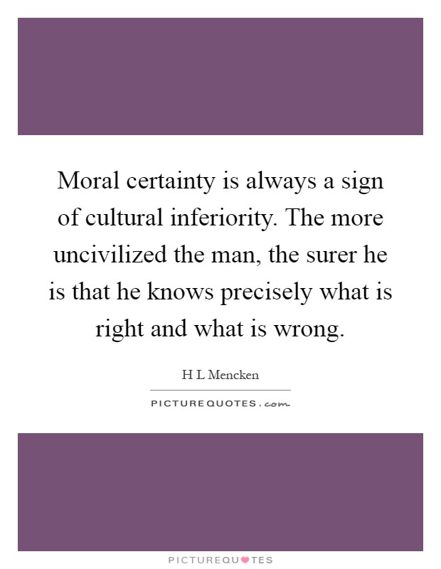 Moral certainty is always a sign of cultural inferiority. The more uncivilized the man, the surer he is that he knows precisely what is right and what is wrong Picture Quote #1