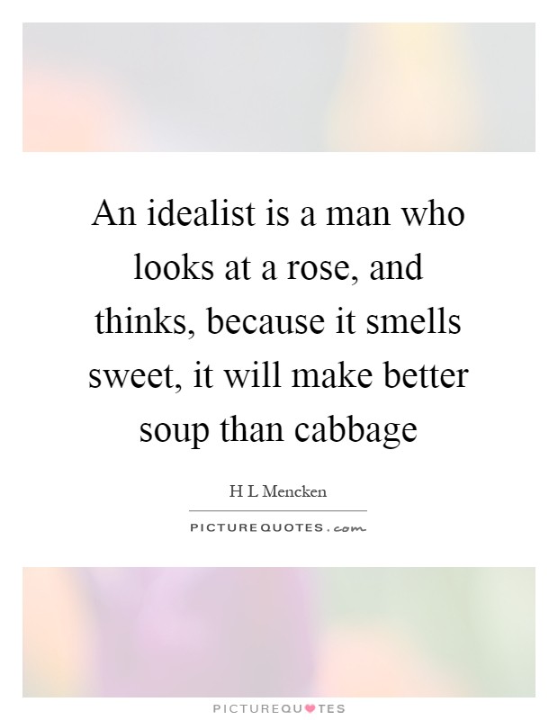 An idealist is a man who looks at a rose, and thinks, because it smells sweet, it will make better soup than cabbage Picture Quote #1