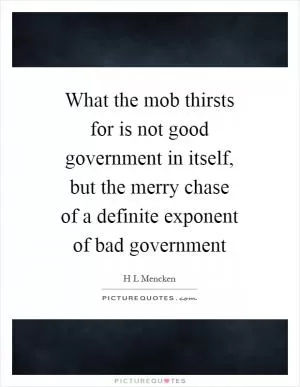 What the mob thirsts for is not good government in itself, but the merry chase of a definite exponent of bad government Picture Quote #1
