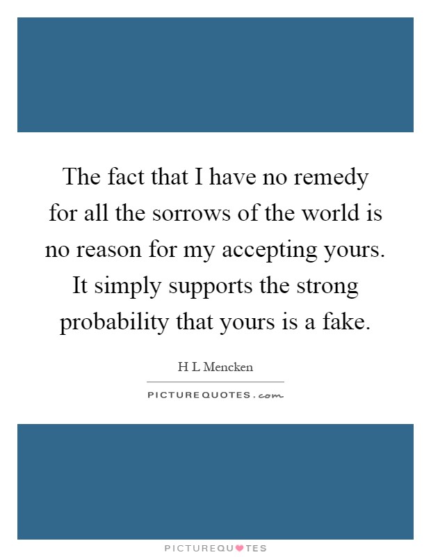 The fact that I have no remedy for all the sorrows of the world is no reason for my accepting yours. It simply supports the strong probability that yours is a fake Picture Quote #1