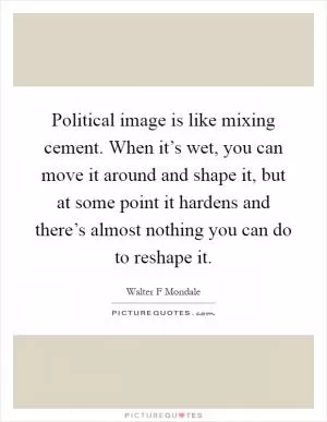 Political image is like mixing cement. When it’s wet, you can move it around and shape it, but at some point it hardens and there’s almost nothing you can do to reshape it Picture Quote #1