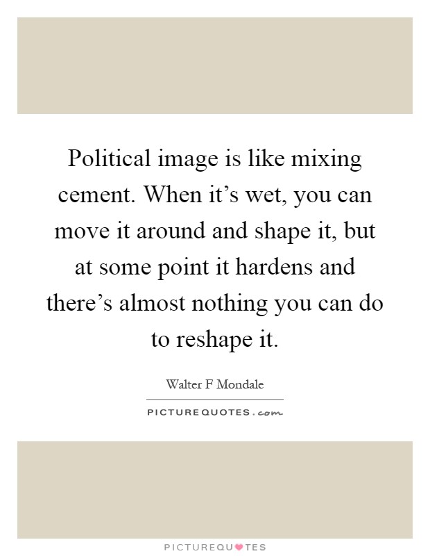 Political image is like mixing cement. When it's wet, you can move it around and shape it, but at some point it hardens and there's almost nothing you can do to reshape it Picture Quote #1
