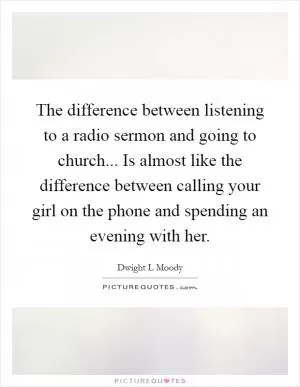 The difference between listening to a radio sermon and going to church... Is almost like the difference between calling your girl on the phone and spending an evening with her Picture Quote #1