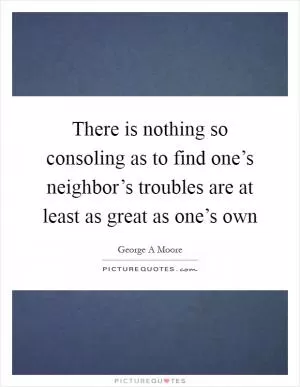 There is nothing so consoling as to find one’s neighbor’s troubles are at least as great as one’s own Picture Quote #1
