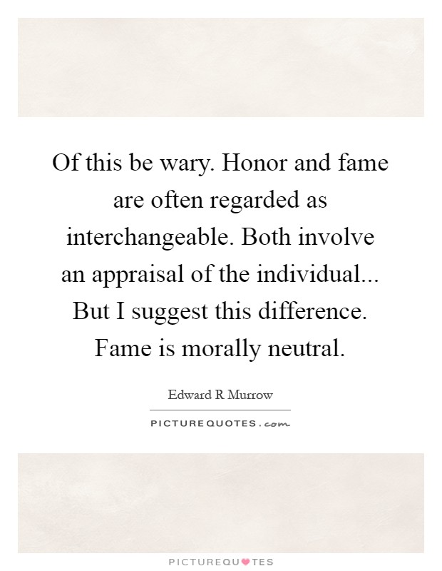 Of this be wary. Honor and fame are often regarded as interchangeable. Both involve an appraisal of the individual... But I suggest this difference. Fame is morally neutral Picture Quote #1