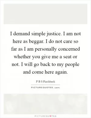 I demand simple justice. I am not here as beggar. I do not care so far as I am personally concerned whether you give me a seat or not. I will go back to my people and come here again Picture Quote #1