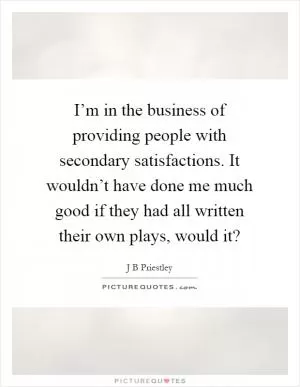 I’m in the business of providing people with secondary satisfactions. It wouldn’t have done me much good if they had all written their own plays, would it? Picture Quote #1