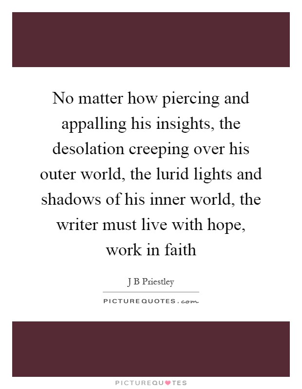 No matter how piercing and appalling his insights, the desolation creeping over his outer world, the lurid lights and shadows of his inner world, the writer must live with hope, work in faith Picture Quote #1